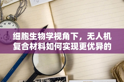 细胞生物学视角下，无人机复合材料如何实现更优异的力学性能？