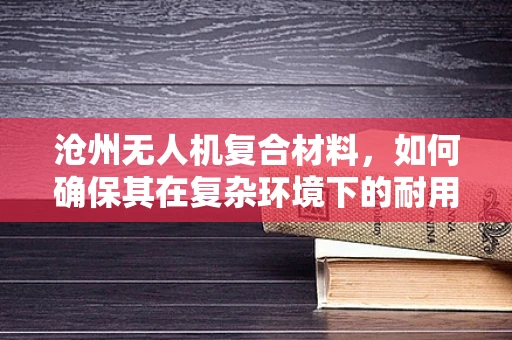 沧州无人机复合材料，如何确保其在复杂环境下的耐用性？