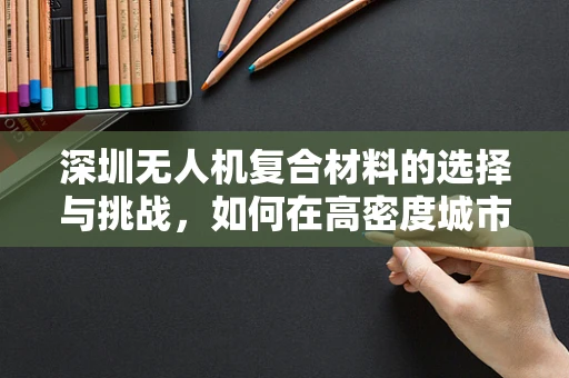 深圳无人机复合材料的选择与挑战，如何在高密度城市环境中确保飞行安全？