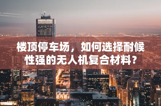 楼顶停车场，如何选择耐候性强的无人机复合材料？