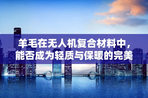 羊毛在无人机复合材料中，能否成为轻质与保暖的完美结合？