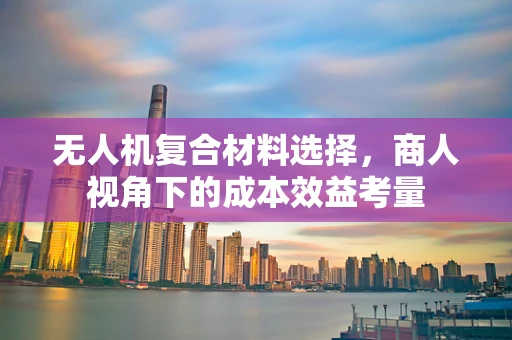无人机复合材料选择，商人视角下的成本效益考量