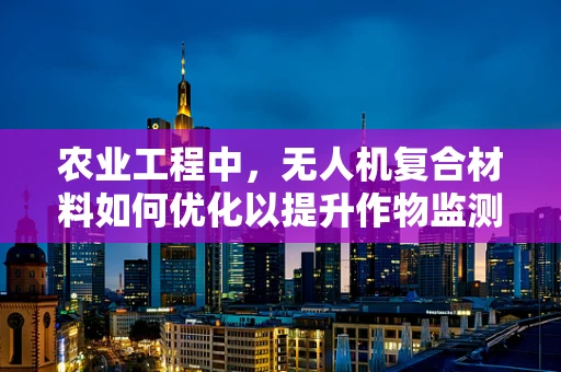 农业工程中，无人机复合材料如何优化以提升作物监测精度？