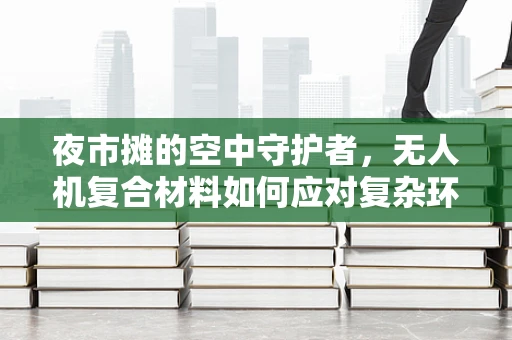 夜市摊的空中守护者，无人机复合材料如何应对复杂环境挑战？