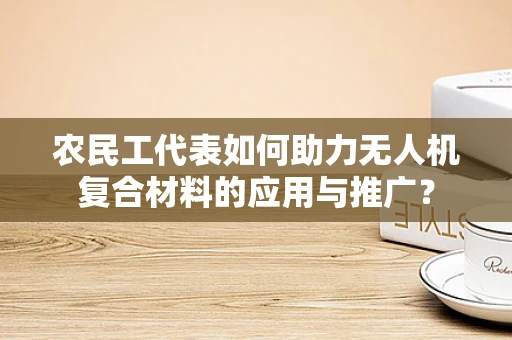 农民工代表如何助力无人机复合材料的应用与推广？