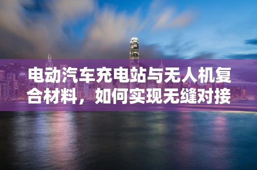 电动汽车充电站与无人机复合材料，如何实现无缝对接？