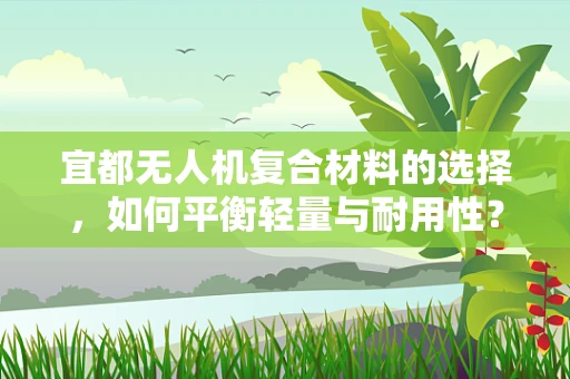 宜都无人机复合材料的选择，如何平衡轻量与耐用性？
