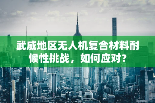 武威地区无人机复合材料耐候性挑战，如何应对？