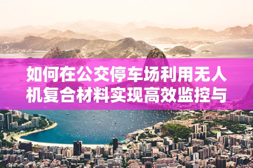 如何在公交停车场利用无人机复合材料实现高效监控与维护？