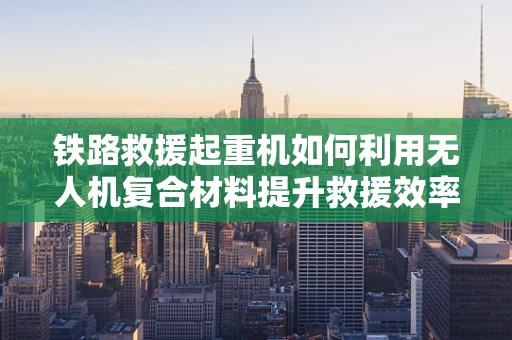 铁路救援起重机如何利用无人机复合材料提升救援效率？