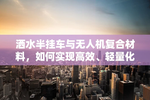 洒水半挂车与无人机复合材料，如何实现高效、轻量化的结合？