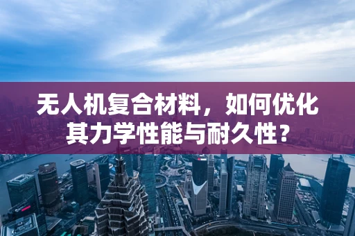 无人机复合材料，如何优化其力学性能与耐久性？