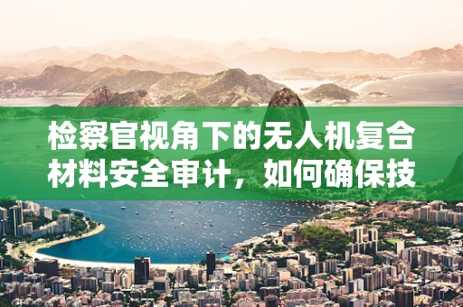 检察官视角下的无人机复合材料安全审计，如何确保技术合规与法律边界？