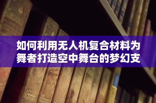 如何利用无人机复合材料为舞者打造空中舞台的梦幻支撑？