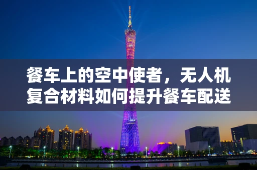 餐车上的空中使者，无人机复合材料如何提升餐车配送的稳定与安全？