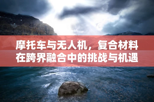 摩托车与无人机，复合材料在跨界融合中的挑战与机遇