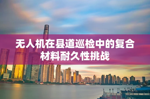 无人机在县道巡检中的复合材料耐久性挑战
