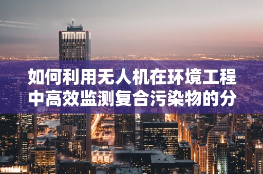如何利用无人机在环境工程中高效监测复合污染物的分布？