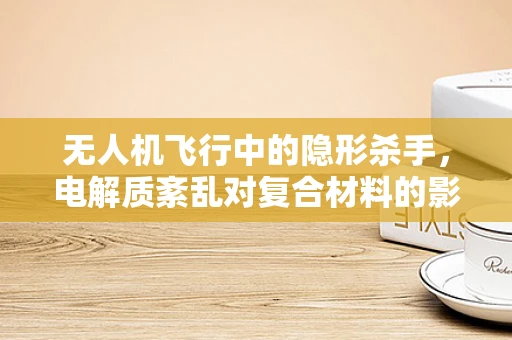 无人机飞行中的隐形杀手，电解质紊乱对复合材料的影响
