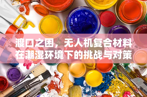 渡口之困，无人机复合材料在潮湿环境下的挑战与对策