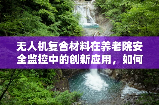 无人机复合材料在养老院安全监控中的创新应用，如何确保耐用性与轻量化？