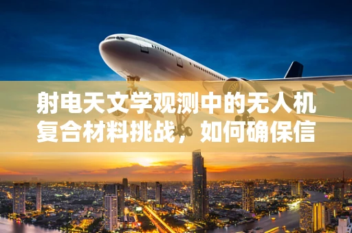 射电天文学观测中的无人机复合材料挑战，如何确保信号清晰与设备安全？