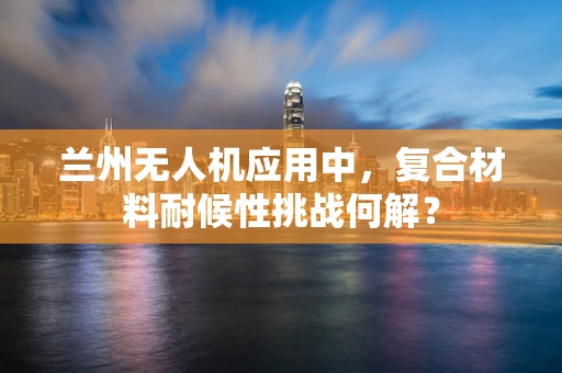 兰州无人机应用中，复合材料耐候性挑战何解？