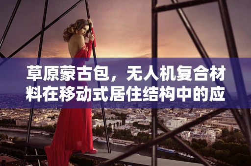 草原蒙古包，无人机复合材料在移动式居住结构中的应用挑战