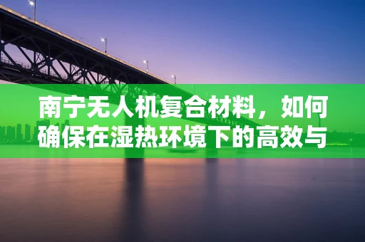 南宁无人机复合材料，如何确保在湿热环境下的高效与耐用？