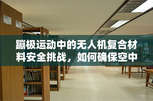 蹦极运动中的无人机复合材料安全挑战，如何确保空中‘跳跃’无忧？