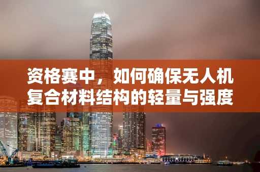资格赛中，如何确保无人机复合材料结构的轻量与强度？