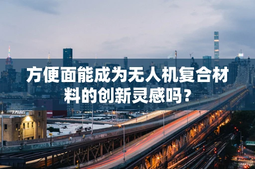 方便面能成为无人机复合材料的创新灵感吗？