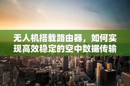 无人机搭载路由器，如何实现高效稳定的空中数据传输？