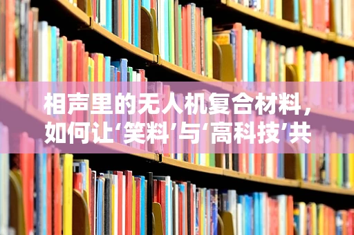 相声里的无人机复合材料，如何让‘笑料’与‘高科技’共舞？