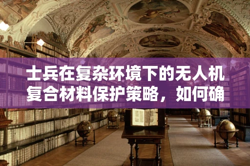 士兵在复杂环境下的无人机复合材料保护策略，如何确保装备的耐用与安全？