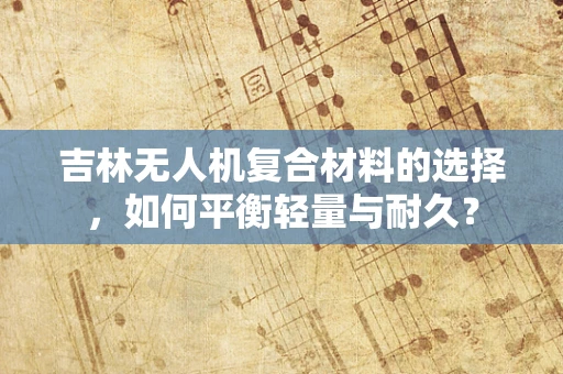 吉林无人机复合材料的选择，如何平衡轻量与耐久？