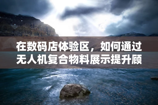 在数码店体验区，如何通过无人机复合物料展示提升顾客互动体验？