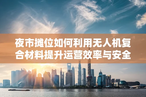 夜市摊位如何利用无人机复合材料提升运营效率与安全性？