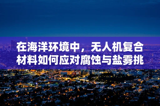 在海洋环境中，无人机复合材料如何应对腐蚀与盐雾挑战？