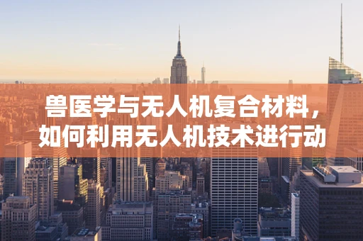 兽医学与无人机复合材料，如何利用无人机技术进行动物健康监测的挑战？
