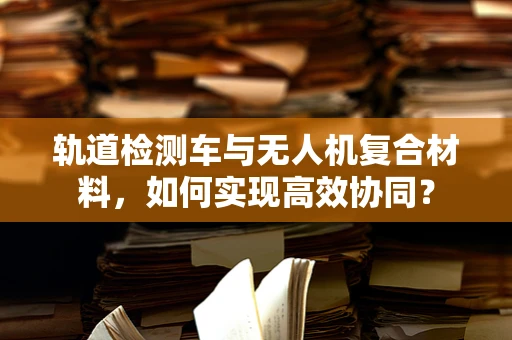 轨道检测车与无人机复合材料，如何实现高效协同？