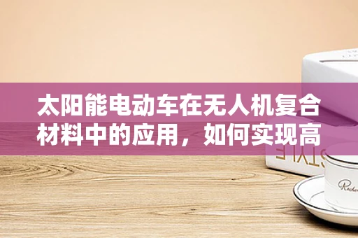 太阳能电动车在无人机复合材料中的应用，如何实现高效能、轻量化？