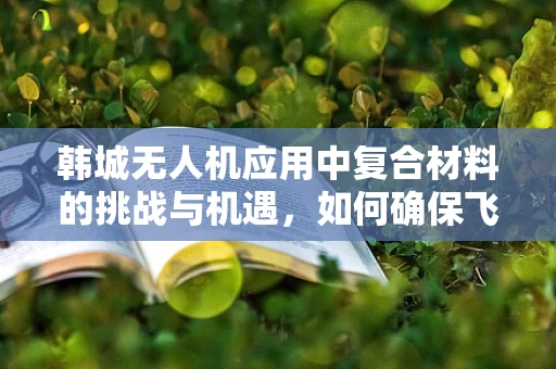 韩城无人机应用中复合材料的挑战与机遇，如何确保飞行安全与性能的双重提升？