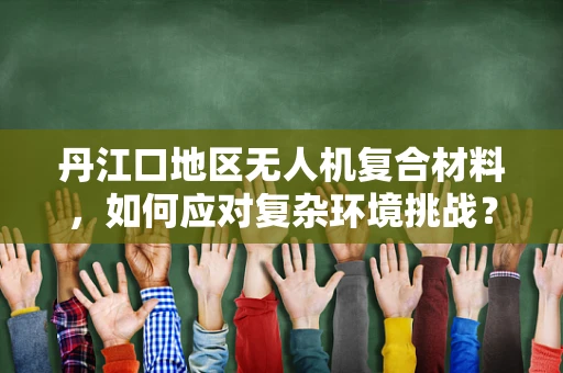 丹江口地区无人机复合材料，如何应对复杂环境挑战？