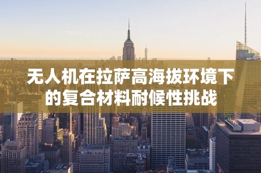 无人机在拉萨高海拔环境下的复合材料耐候性挑战