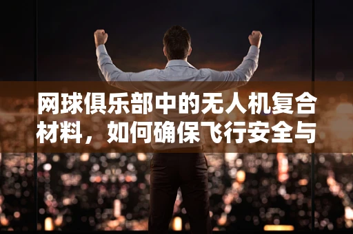 网球俱乐部中的无人机复合材料，如何确保飞行安全与耐用性？