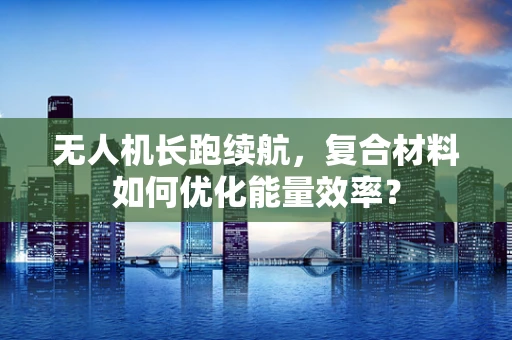无人机长跑续航，复合材料如何优化能量效率？