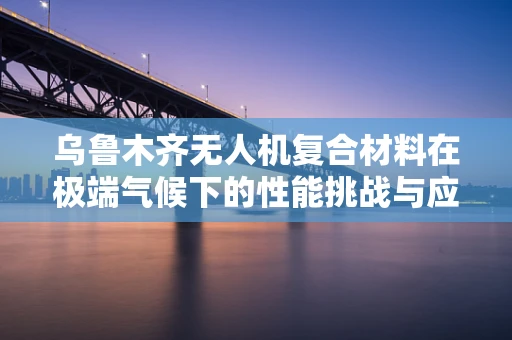 乌鲁木齐无人机复合材料在极端气候下的性能挑战与应对策略