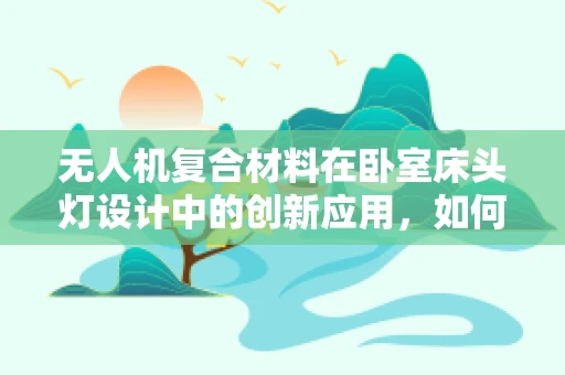 无人机复合材料在卧室床头灯设计中的创新应用，如何实现轻量化与耐用性的完美结合？
