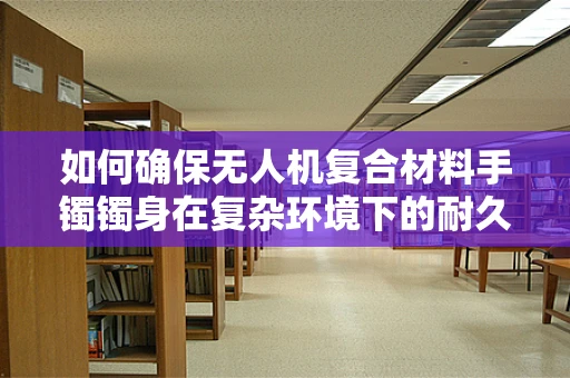如何确保无人机复合材料手镯镯身在复杂环境下的耐久性？